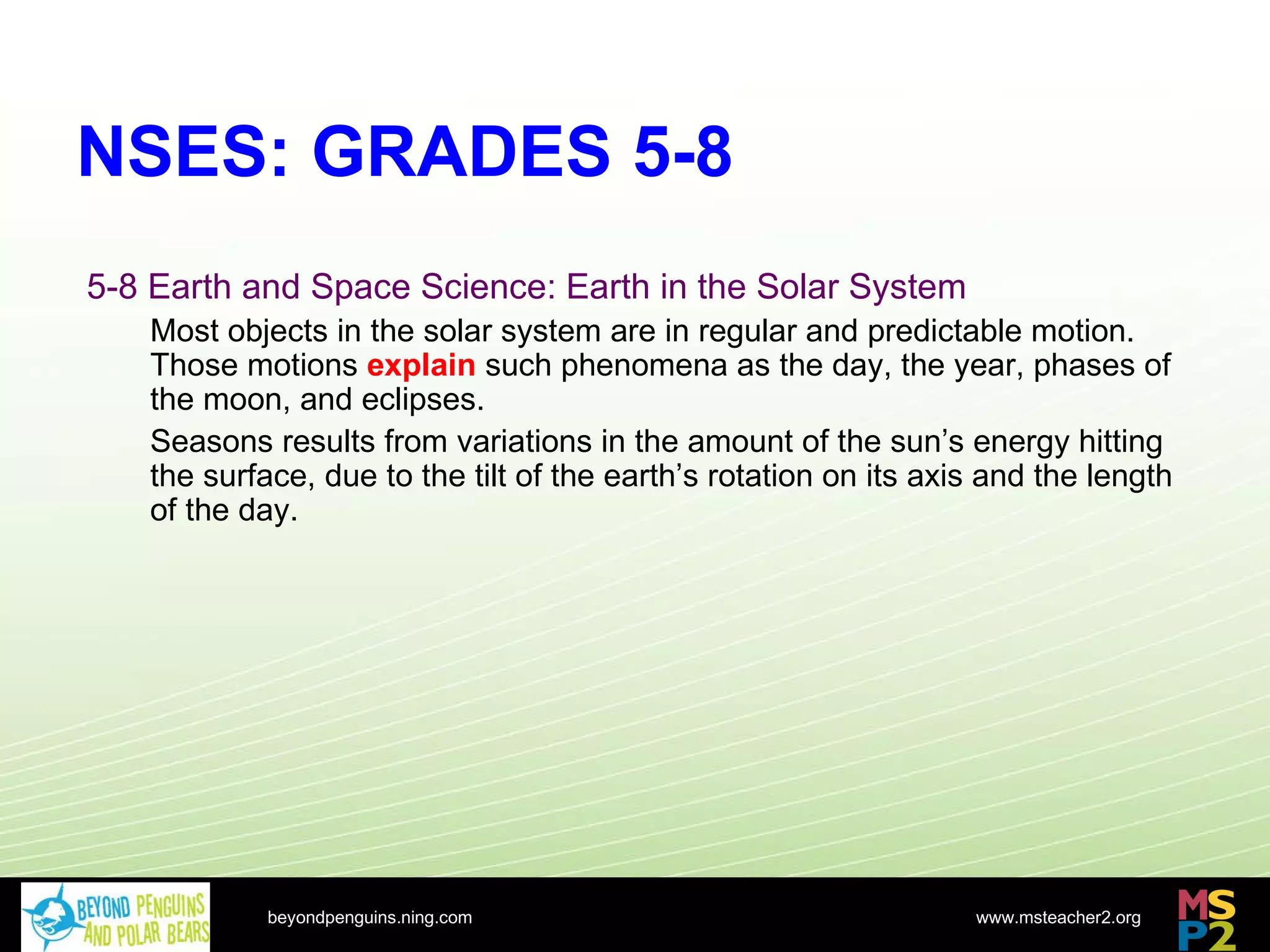 NSES: GRADES 5-8 beyondpenguins.ning.com 5-8 Earth and Space Science: Earth in the Solar System Most objects in the solar system are in regular and predictable motion. Those motions  explain  such phenomena as the day, the year, phases of the moon, and eclipses. Seasons results from variations in the amount of the sun’s energy hitting the surface, due to the tilt of the earth’s rotation on its axis and the length of the day. 