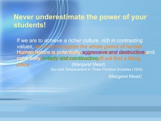 Never underestimate the power of your students! If we are to  achieve a richer culture, rich in contrasting values,  we must recognize the whole gamut of human potentialities, and so weave a less arbitrary social fabric, one in which each diverse human gift will find a fitting place .  Sex and Temperament in Three Primitive Societies  (1935)   (Margaret Mead)   Human nature is potentially  aggressive and destructive  and potentially  orderly and constructive. (Margaret Mead)  