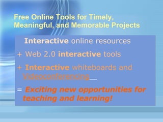 Free Online Tools for Timely, Meaningful, and Memorable Projects Interactive  online resources   + Web 2.0  interactive  tools  +  Interactive  whiteboards and   Videoconferencing   =  Exciting new opportunities for teaching and learning! 
