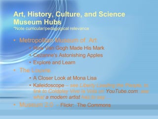 Art, History, Culture, and Science Museum Hubs  *Note curricular/pedagogical relevance Metropolitan Museum of  Art  How  Van Gogh Made His Mark  Cezanne's  Astonishing Apples  Explore and Learn The Louvre A  Closer Look at Mona Lisa  Kaleidoscope  –  see Liberty Leading the People, to link to Coldplay Vive la Vida on  YouTube.com ; see what  a modern artist  has to say…. Museum 2.0  -  Flickr :  The Commons 