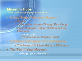 Museum Hubs  *Note curricular/pedagogical relevance United States Holocaust Museum Ripples  of Genocide: Journey Through East Congo  Life  in Shadows: Hidden Children and the  Holocaust  Student project:  The Eleventh Hour Collection Project Children’s Museum of Indianapolis  The Power of Children Making a Difference The Tech Virtual Museum  design your own exhibit 