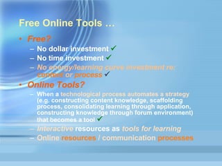 Free Online Tools  … Free?  No dollar investment   No time investment   No energy/learning curve investment re:  content  or  process   Online Tools?  When a  technological process automates a strategy  (e.g. constructing content knowledge, scaffolding process, consolidating learning through application, constructing knowledge through forum environment) that becomes a tool    Interactive  resources as  tools for learning Online  resources  / communication  processes 