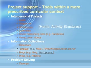 Project support – Tools within a more prescribed curricular context Interpersonal Projects Epals Gaggle.net Wordpress Luminotes Social Networking sites (e.g.  Facebook ) Vimeo.com - videos Information Collections Slideshare Drupal , e.g.  http://thevintageaviator.co.nz/ Blogs (e.g.  Ning ,  Wordpress , )   Wikis (e.g.  PBWiki ) Problem-Solving Zazengo (Harris, Activity Structures)  