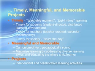 …   Timely, Meaningful, and Memorable Projects Timely   -  “ teachable moment ” ;  “ just-in-time ”  learning Timely for students (student-directed, distributed learning environment)  Timely for teachers (teacher-created; calendar synchronicity) Timely for society -  “ seize the day ” Meaningful and Memorable   Curriculum-driven; pedagogically sound Maximize learning by addressing diverse learning styles and educating the whole child/learner Projects   independent and collaborative learning activities 