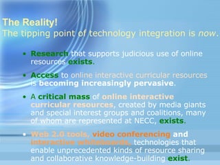 The Reality! The tipping point of technology integration is  now .   Research   that supports judicious use of online resources   exists . Access  to  online interactive curricular resources  is  becoming increasingly pervasive . A  critical mass   of  online interactive curricular resources , created by media giants and special interest groups and coalitions, many of whom are represented at NECC,  exists . Web 2.0 tools,  video conferencing  and  interactive whiteboards,  technologies that enable unprecedented kinds of resource sharing and collaborative knowledge-building  exist . 