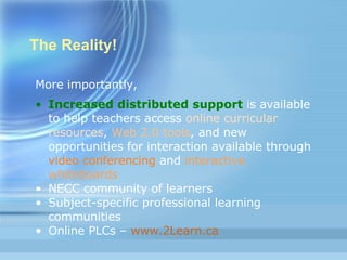 The Reality! More importantly, Increased distributed support   is available to help teachers access  online curricular resources ,  Web 2.0 tools , and new opportunities for interaction available through  video conferencing  and  interactive whiteboards   NECC community of learners Subject-specific professional learning communities Online PLCs –  www.2Learn.ca 