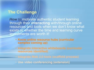 The Challenge  How  to  motivate authentic student learning through their  interacting  with/through online resources and tools when we don’t know what exists or whether the time and learning curve investments are worth it! Know online resource hubs (curricular samples coming up) Integrate interactive whiteboards (curricular resources identified) Integrate Web 2.0 tools (scaffold process)  Use video conferencing (extension)  