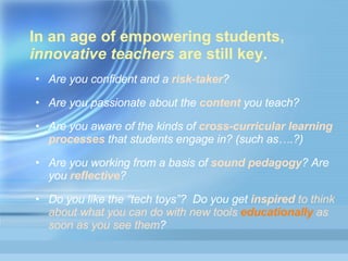In an age of empowering students,  innovative teachers  are still key.  Are you confident and a   risk-taker ? Are you passionate about the  content  you teach? Are you aware of the kinds of  cross-curricular learning processes  that students engage in? (such as….?) Are you working from a basis of  sound pedagogy ? Are you  reflective ? Do you like the “tech toys”?  Do you get  inspired  to think about what you can do with new tools  educationally  as soon as you see them ? 