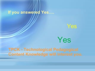 If you answered Yes…. Yes Yes Yes Yes Yes TPCK - Technological Pedagogical Content Knowledge will interest you. 