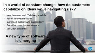 In a world of constant change, how do customers
capitalize on ideas while navigating risk?
•     New business and IT delivery models
•     Faster innovation cycles
•     Increased mobility and accessibility
•     Socially-connected consumers
•     Vast, rich data sets


    A new type of software
         is emerging

2   © Copyright 2012 Hewlett-Packard Development Company, L.P. The information contained herein is subject to change without notice.
 