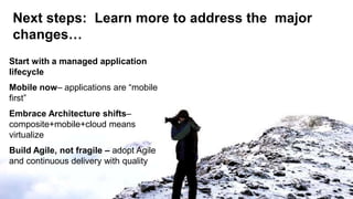 Next steps: Learn more to address the major
changes…
Start with a managed application
lifecycle
Mobile now– applications are ―mobile
first‖
Embrace Architecture shifts–
composite+mobile+cloud means
virtualize
Build Agile, not fragile – adopt Agile
and continuous delivery with quality

34
 