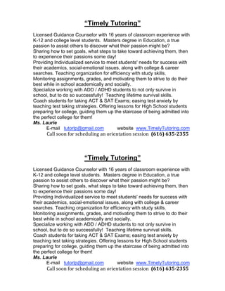 “Timely Tutoring”
Licensed Guidance Counselor with 16 years of classroom experience with
K-12 and college level students. Masters degree in Education, a true
passion to assist others to discover what their passion might be?
Sharing how to set goals, what steps to take toward achieving them, then
to experience their passions some day!
Providing Individualized service to meet students' needs for success with
their academics, social-emotional issues, along with college & career
searches. Teaching organization for efficiency with study skills.
Monitoring assignments, grades, and motivating them to strive to do their
best while in school academically and socially.
Specialize working with ADD / ADHD students to not only survive in
school, but to do so successfully! Teaching lifetime survival skills.
Coach students for taking ACT & SAT Exams; easing test anxiety by
teaching test taking strategies. Offering lessons for High School students
preparing for college, guiding them up the staircase of being admitted into
the perfect college for them!
Ms. Laurie
       E-mail tutorlp@gmail.com           website www.TimelyTutoring.com
            Call soon for scheduling an orientation session  (616) 635­2355 
 


                        “Timely Tutoring”
Licensed Guidance Counselor with 16 years of classroom experience with
K-12 and college level students. Masters degree in Education, a true
passion to assist others to discover what their passion might be?
Sharing how to set goals, what steps to take toward achieving them, then
to experience their passions some day!
Providing Individualized service to meet students' needs for success with
their academics, social-emotional issues, along with college & career
searches. Teaching organization for efficiency with study skills.
Monitoring assignments, grades, and motivating them to strive to do their
best while in school academically and socially.
Specialize working with ADD / ADHD students to not only survive in
school, but to do so successfully! Teaching lifetime survival skills.
Coach students for taking ACT & SAT Exams; easing test anxiety by
teaching test taking strategies. Offering lessons for High School students
preparing for college, guiding them up the staircase of being admitted into
the perfect college for them!
Ms. Laurie
       E-mail tutorlp@gmail.com           website www.TimelyTutoring.com
            Call soon for scheduling an orientation session  (616) 635­2355 
 
 