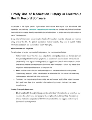 Timely Use of Medication History in Electronic
Health Record Software
To prosper in the digital period, organizations must evolve with digital tools and rethink their
operations electronically. Electronic Health Record Software is a gateway for patients to maintain
their medical information. Healthcare organizations have started to access electronic information as
part of their treatment.
Every detail of information concerning the health of the patient must be collected and recorded
safely all over the life. If a patient approaches medical experts, they need to submit medical
information so doctors can examine their history thoroughly.
Medical Issues and Surgeries
The advantage of having your medical history saves you from more risk factors.
● Patient history shows they have been subjected to prolonged jaundice and stomach pain can
likely exhibit gallbladder cancer symptoms. As practitioners become aware of this and ask
whether they have regular vomiting and could suggest they take an immediate liver function
and ultrasound test. Results show the conditions of the liver and if it shows any critical level
respective measures can be taken to safeguard life.
● EHRs provide the access to a family member about the health information all updates.
These timely tests can, inform the caretaker, be effective to find out the risk because many
other illnesses also have the same symptoms.
● Treatment can change depending upon the age and general health of the patient because
they could have done other surgeries in the past and the present treatment can create
complications.
Dosage Change in Medication
● Electronic Health Record Software provides all kinds of information like to which food and
medicine the patient have allergic signs. Knowing this information can help the doctors to
change medication proposition and limit the medication time and suggest another way to
control their current problem
 