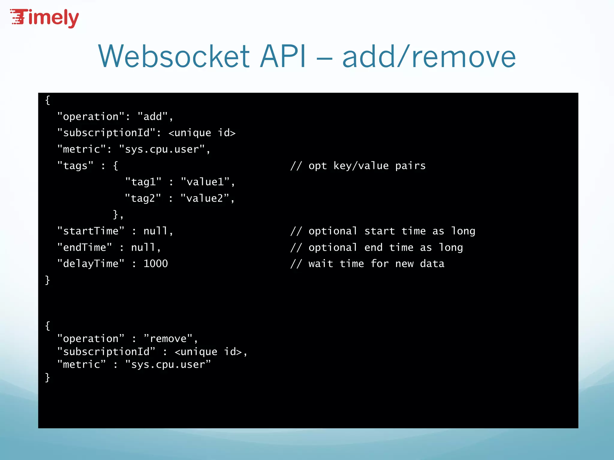 Websocket API – add/remove
{
"operation": "add",
"subscriptionId": <unique id>
"metric": "sys.cpu.user",
"tags" : { // opt key/value pairs
"tag1" : "value1”,
"tag2" : "value2”,
},
"startTime” : null, // optional start time as long
"endTime" : null, // optional end time as long
"delayTime" : 1000 // wait time for new data
}
{
"operation” : ”remove",
"subscriptionId” : <unique id>,
"metric” : "sys.cpu.user”
}
 