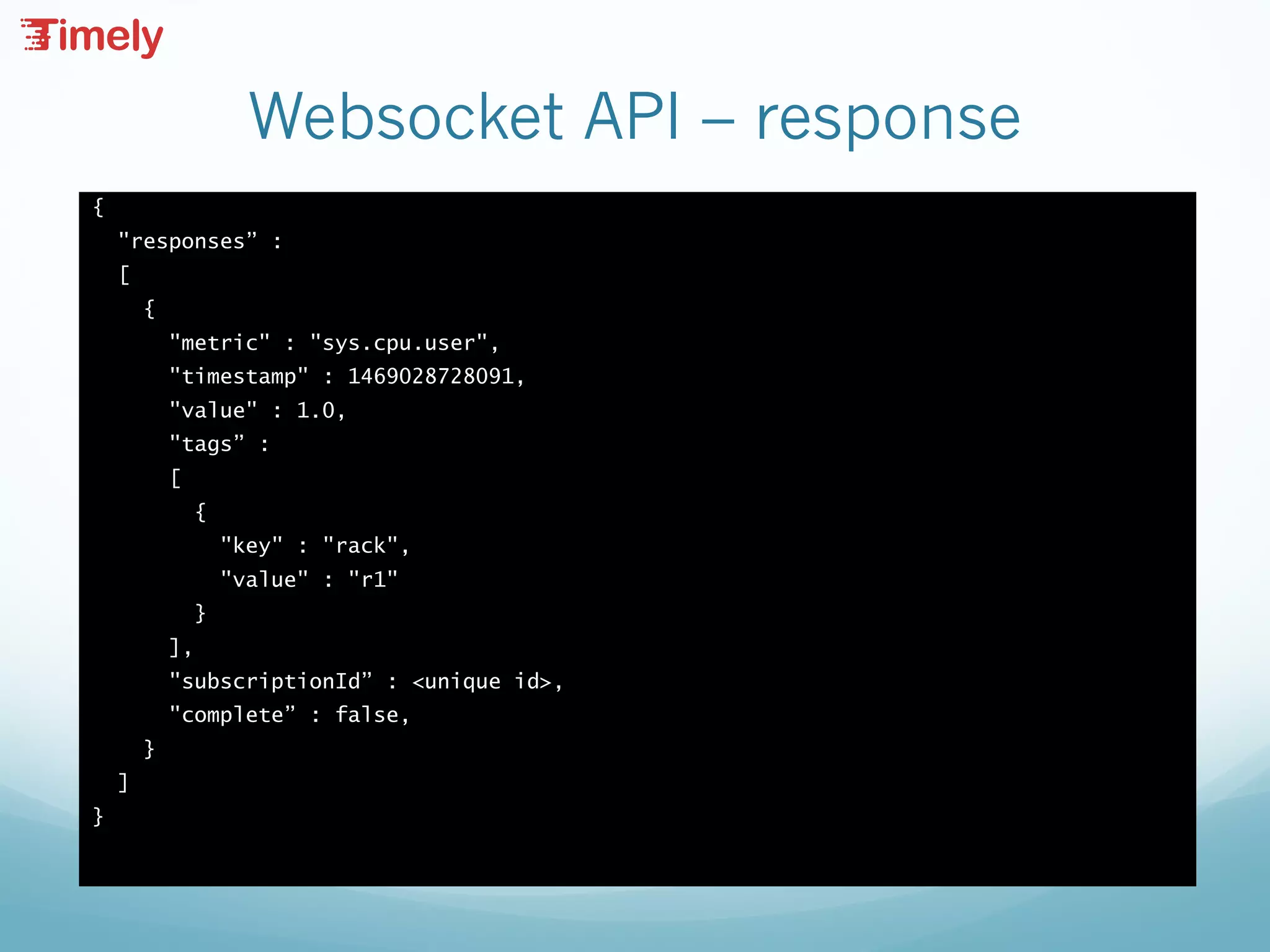 Websocket API – response
{
"responses” :
[
{
"metric" : "sys.cpu.user",
"timestamp" : 1469028728091,
"value" : 1.0,
"tags” :
[
{
"key" : "rack",
"value" : "r1"
}
],
"subscriptionId” : <unique id>,
"complete” : false,
}
]
}
 