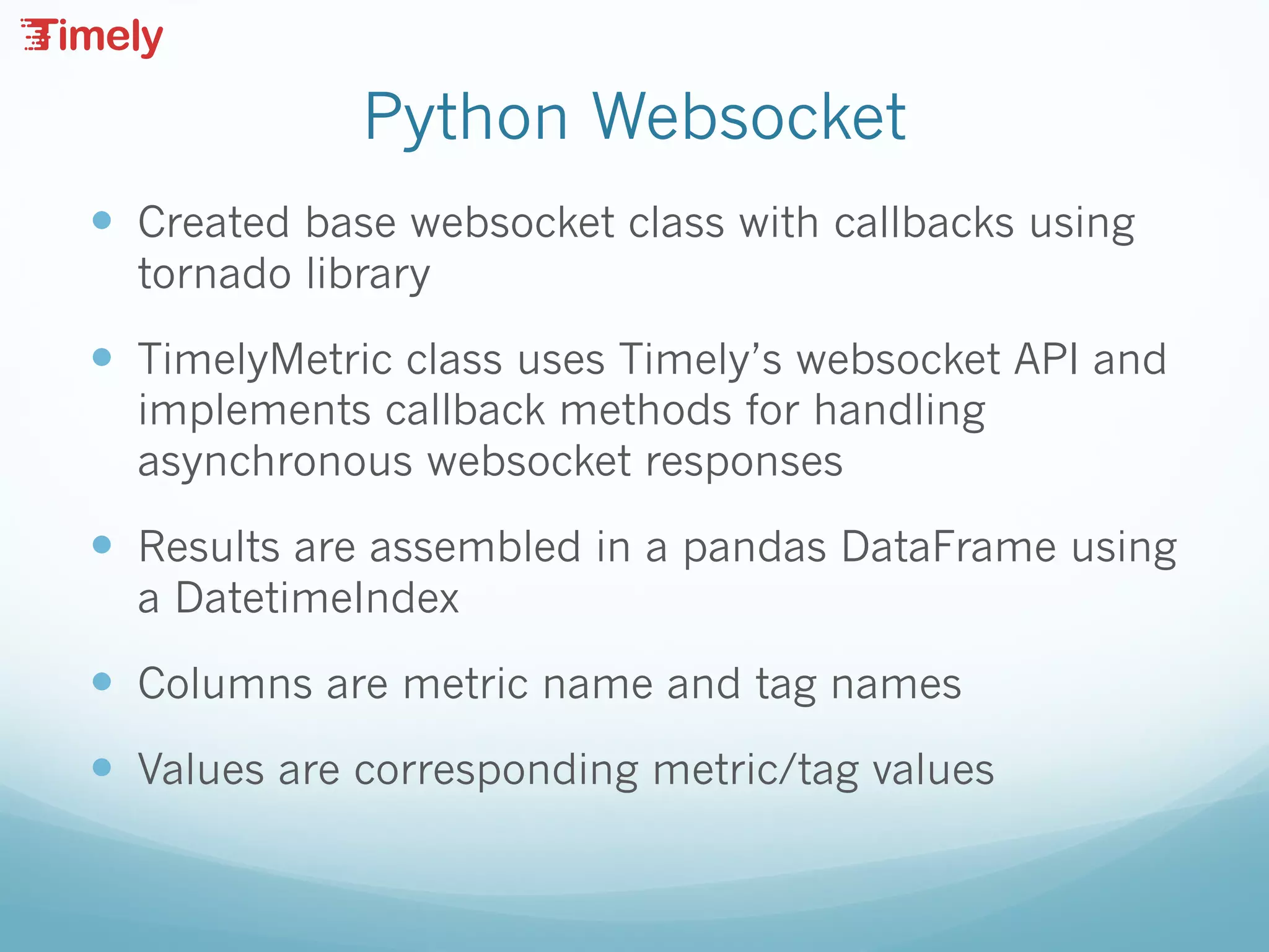 Python Websocket
— Created base websocket class with callbacks using
tornado library
— TimelyMetric class uses Timely’s websocket API and
implements callback methods for handling
asynchronous websocket responses
— Results are assembled in a pandas DataFrame using
a DatetimeIndex
— Columns are metric name and tag names
— Values are corresponding metric/tag values
 