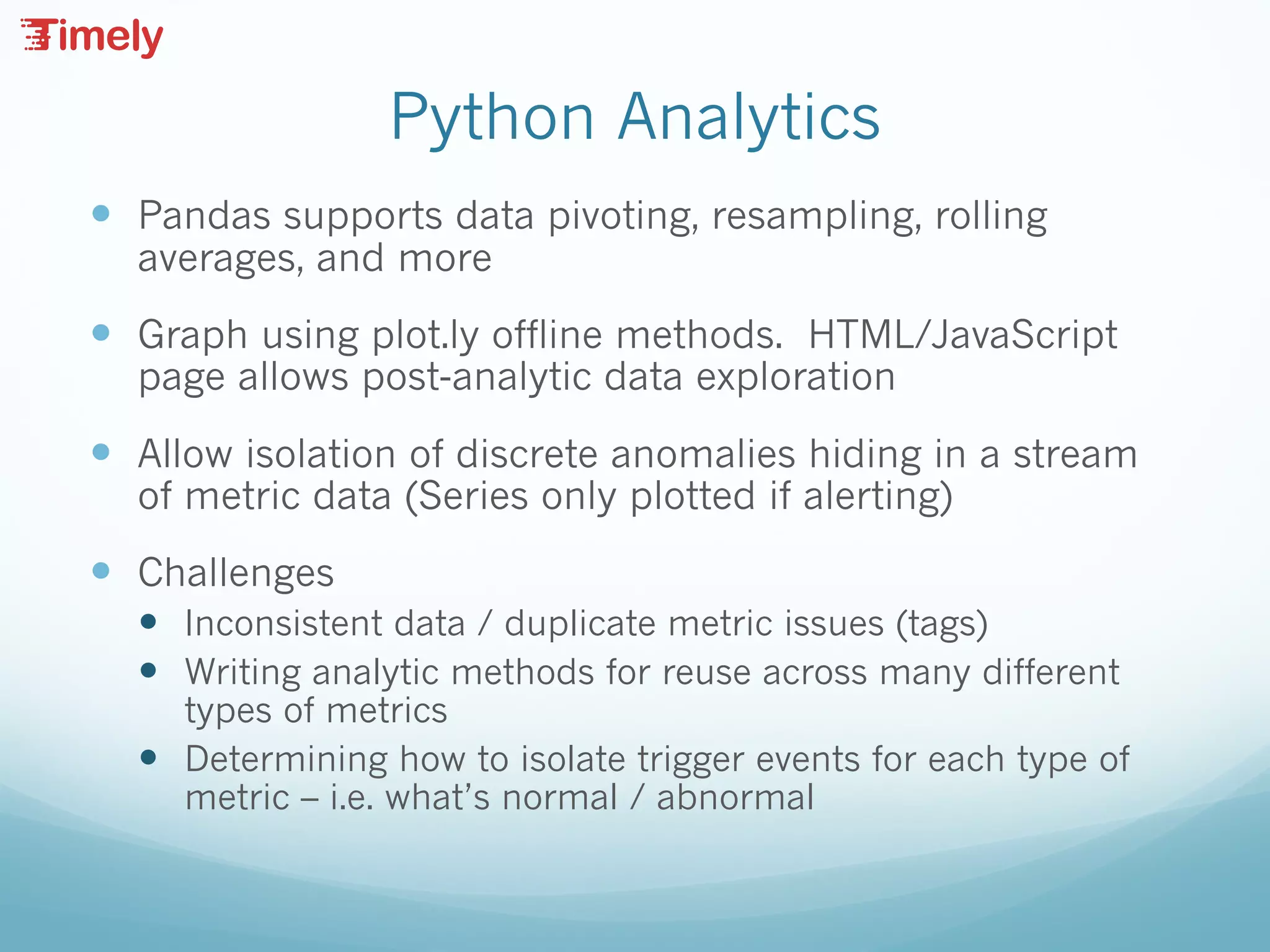 Python Analytics
— Pandas supports data pivoting, resampling, rolling
averages, and more
— Graph using plot.ly offline methods. HTML/JavaScript
page allows post-analytic data exploration
— Allow isolation of discrete anomalies hiding in a stream
of metric data (Series only plotted if alerting)
— Challenges
— Inconsistent data / duplicate metric issues (tags)
— Writing analytic methods for reuse across many different
types of metrics
— Determining how to isolate trigger events for each type of
metric – i.e. what’s normal / abnormal
 
