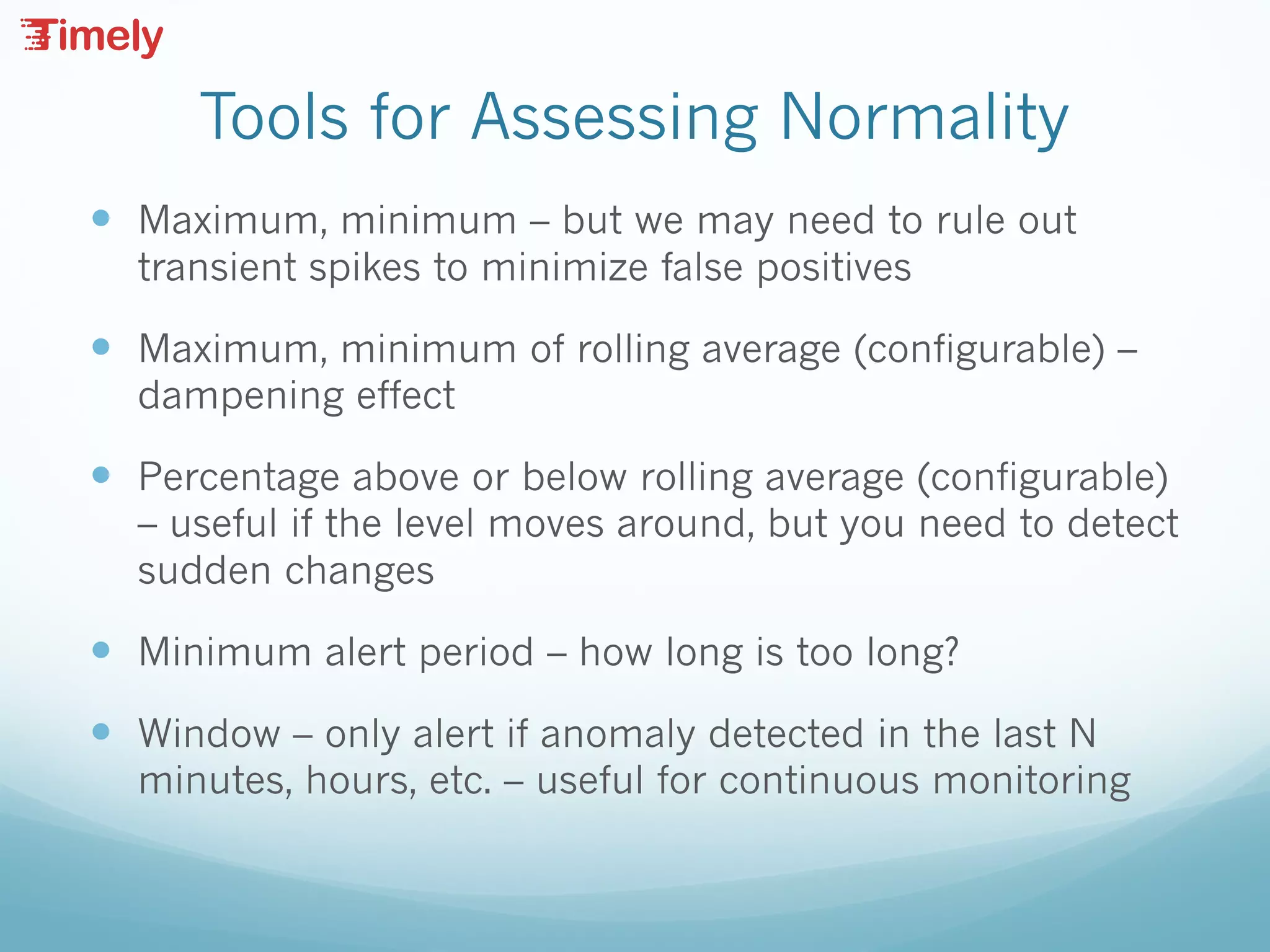 Tools for Assessing Normality
— Maximum, minimum – but we may need to rule out
transient spikes to minimize false positives
— Maximum, minimum of rolling average (configurable) –
dampening effect
— Percentage above or below rolling average (configurable)
– useful if the level moves around, but you need to detect
sudden changes
— Minimum alert period – how long is too long?
— Window – only alert if anomaly detected in the last N
minutes, hours, etc. – useful for continuous monitoring
 