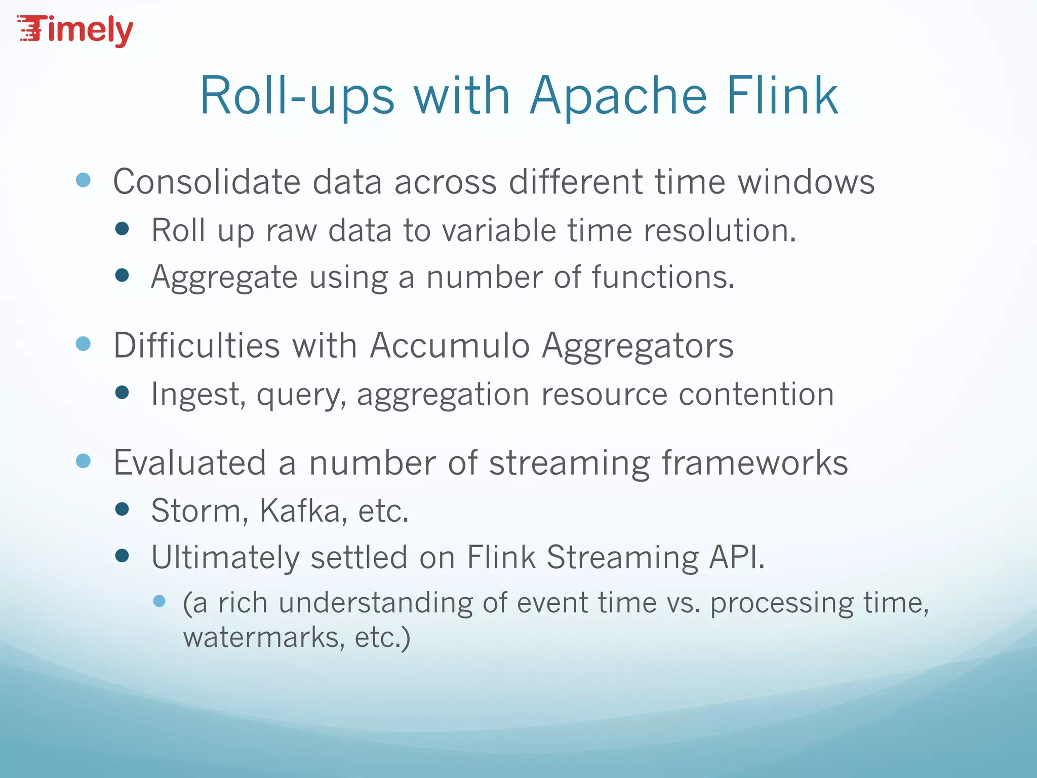 Roll-ups with Apache Flink
— Consolidate data across different time windows
— Roll up raw data to variable time resolution.
— Aggregate using a number of functions.
— Difficulties with Accumulo Aggregators
— Ingest, query, aggregation resource contention
— Evaluated a number of streaming frameworks
— Storm, Kafka, etc.
— Ultimately settled on Flink Streaming API.
— (a rich understanding of event time vs. processing time,
watermarks, etc.)
 