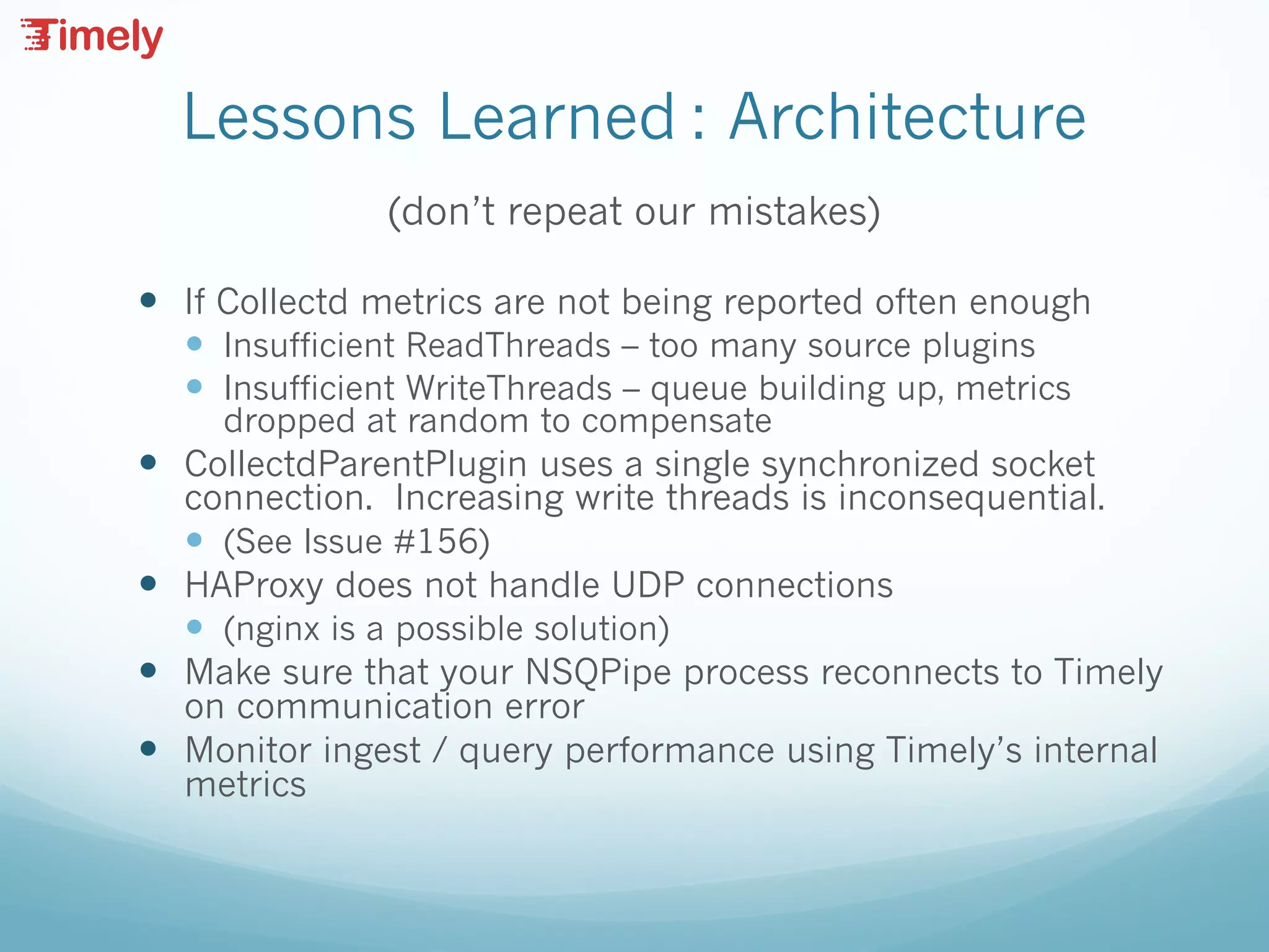 Lessons Learned : Architecture
(don’t repeat our mistakes)
— If Collectd metrics are not being reported often enough
— Insufficient ReadThreads – too many source plugins
— Insufficient WriteThreads – queue building up, metrics
dropped at random to compensate
— CollectdParentPlugin uses a single synchronized socket
connection. Increasing write threads is inconsequential.
— (See Issue #156)
— HAProxy does not handle UDP connections
— (nginx is a possible solution)
— Make sure that your NSQPipe process reconnects to Timely
on communication error
— Monitor ingest / query performance using Timely’s internal
metrics
 