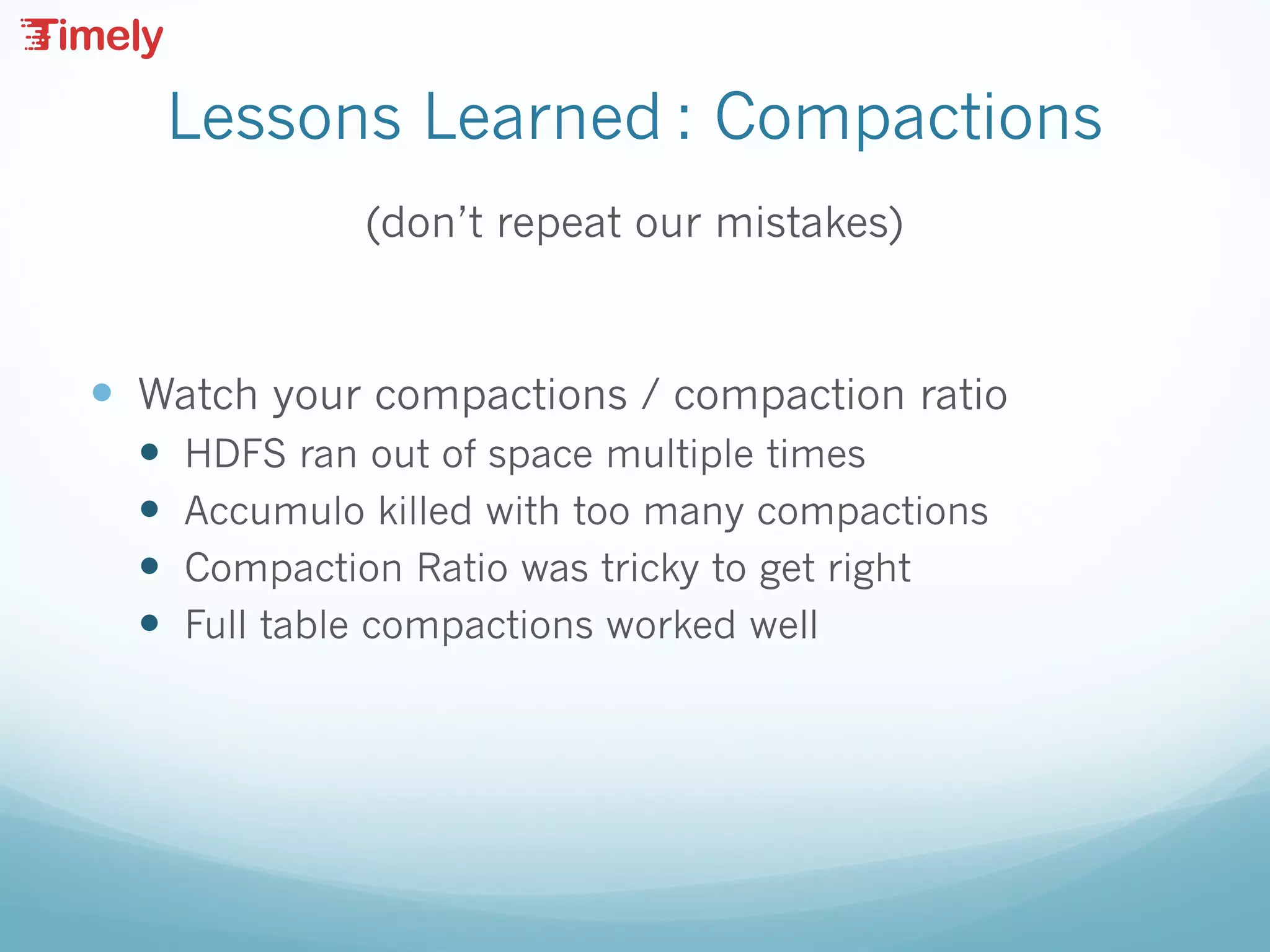 Lessons Learned : Compactions
(don’t repeat our mistakes)
— Watch your compactions / compaction ratio
— HDFS ran out of space multiple times
— Accumulo killed with too many compactions
— Compaction Ratio was tricky to get right
— Full table compactions worked well
 