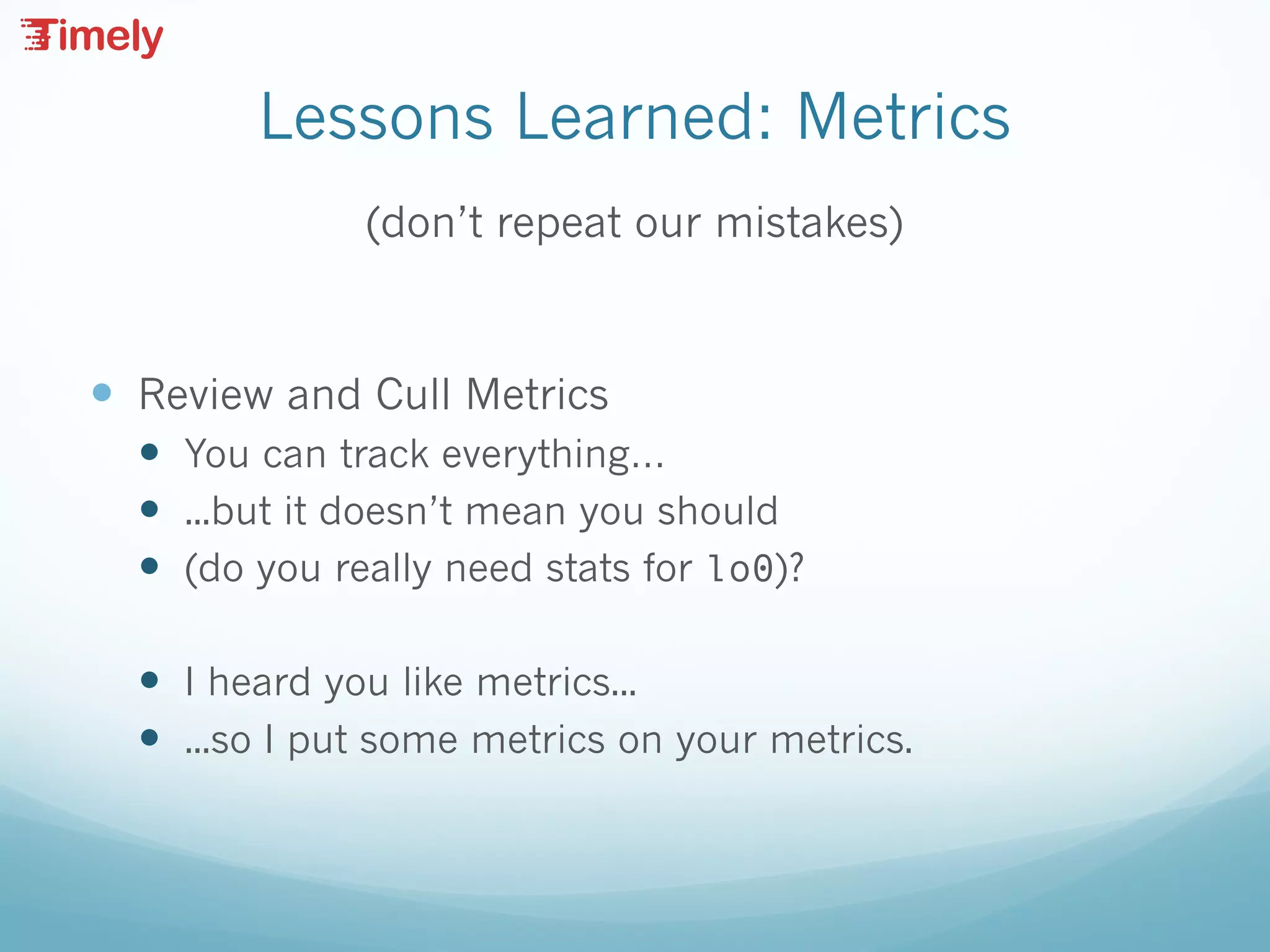 Lessons Learned: Metrics
(don’t repeat our mistakes)
— Review and Cull Metrics
— You can track everything…
— ...but it doesn’t mean you should
— (do you really need stats for lo0)?
— I heard you like metrics...
— ...so I put some metrics on your metrics.
 