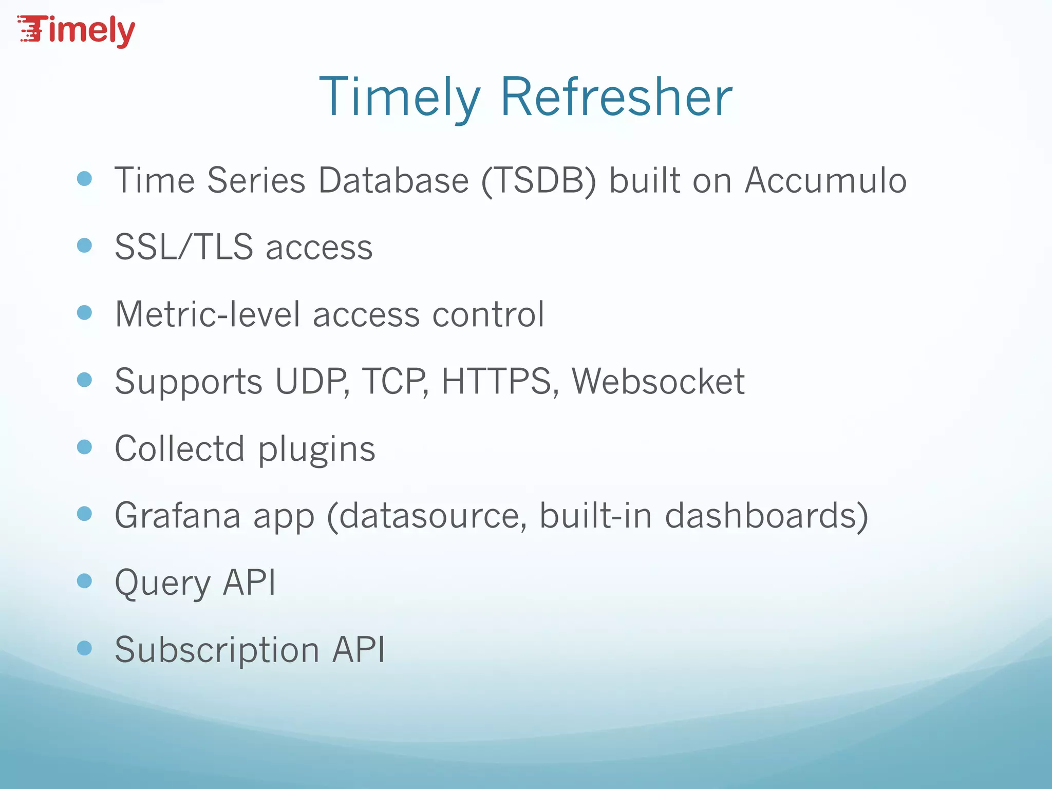 Timely Refresher
— Time Series Database (TSDB) built on Accumulo
— SSL/TLS access
— Metric-level access control
— Supports UDP, TCP, HTTPS, Websocket
— Collectd plugins
— Grafana app (datasource, built-in dashboards)
— Query API
— Subscription API
 