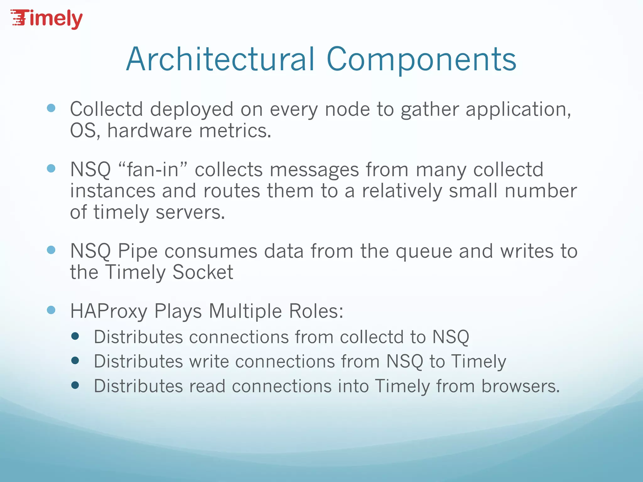 Architectural Components
— Collectd deployed on every node to gather application,
OS, hardware metrics.
— NSQ “fan-in” collects messages from many collectd
instances and routes them to a relatively small number
of timely servers.
— NSQ Pipe consumes data from the queue and writes to
the Timely Socket
— HAProxy Plays Multiple Roles:
— Distributes connections from collectd to NSQ
— Distributes write connections from NSQ to Timely
— Distributes read connections into Timely from browsers.
 