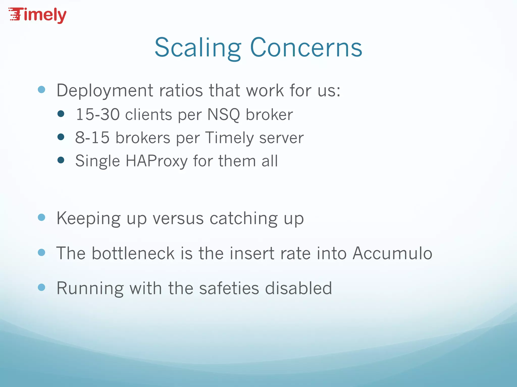 Scaling Concerns
— Deployment ratios that work for us:
— 15-30 clients per NSQ broker
— 8-15 brokers per Timely server
— Single HAProxy for them all
— Keeping up versus catching up
— The bottleneck is the insert rate into Accumulo
— Running with the safeties disabled
 