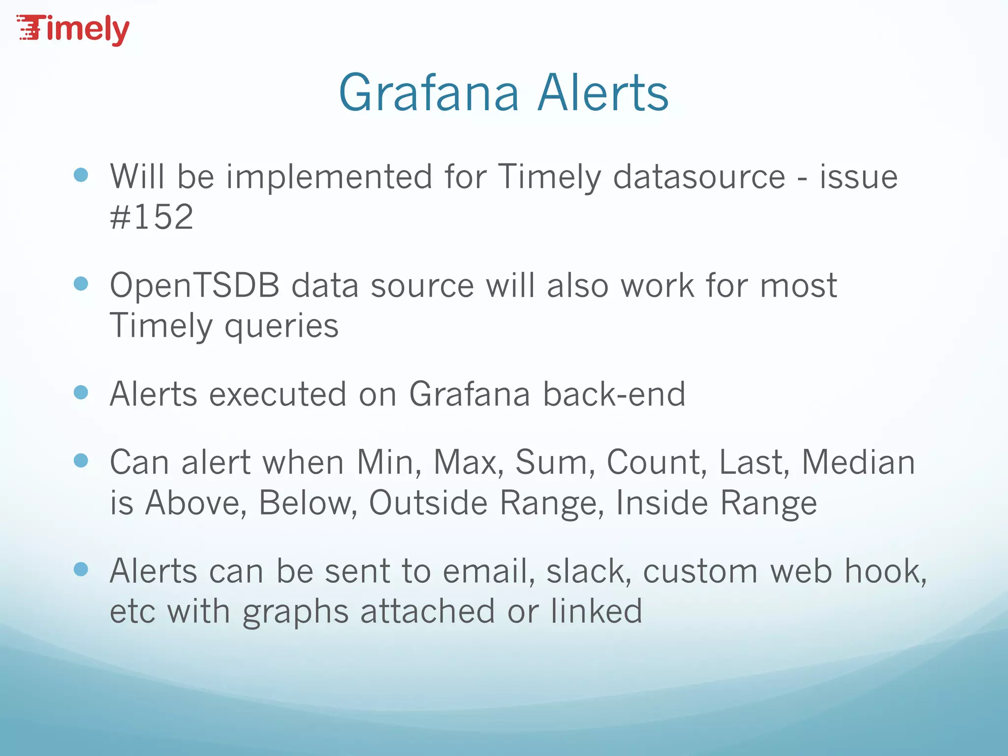 Grafana Alerts
— Will be implemented for Timely datasource - issue
#152
— OpenTSDB data source will also work for most
Timely queries
— Alerts executed on Grafana back-end
— Can alert when Min, Max, Sum, Count, Last, Median
is Above, Below, Outside Range, Inside Range
— Alerts can be sent to email, slack, custom web hook,
etc with graphs attached or linked
 