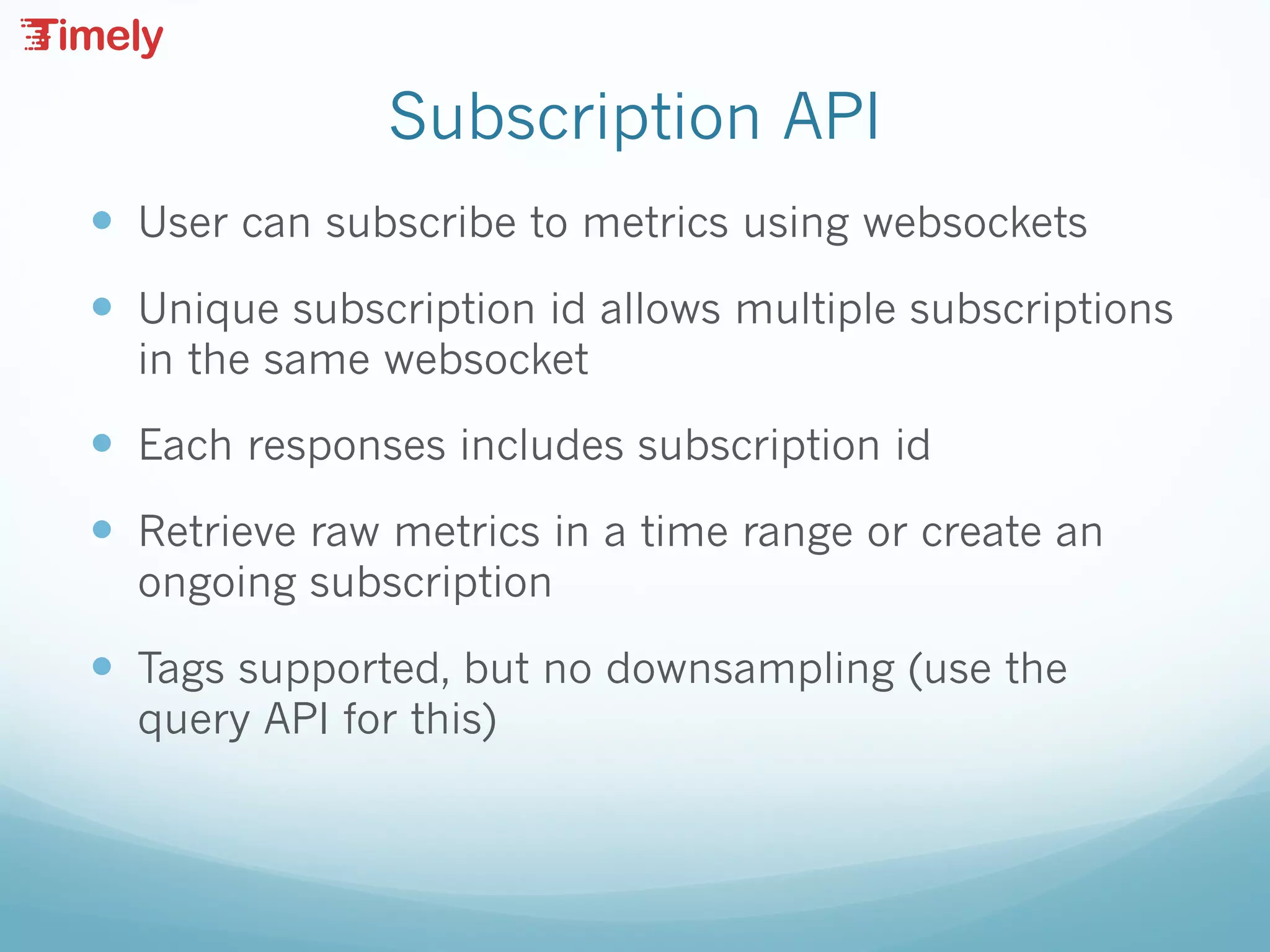 Subscription API
— User can subscribe to metrics using websockets
— Unique subscription id allows multiple subscriptions
in the same websocket
— Each responses includes subscription id
— Retrieve raw metrics in a time range or create an
ongoing subscription
— Tags supported, but no downsampling (use the
query API for this)
 