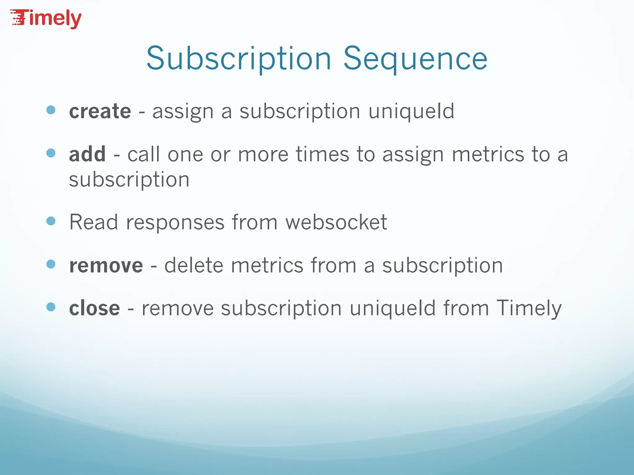 Subscription Sequence
— create - assign a subscription uniqueId
— add - call one or more times to assign metrics to a
subscription
— Read responses from websocket
— remove - delete metrics from a subscription
— close - remove subscription uniqueId from Timely
 