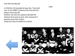 Free	
  Kick	
  Introduced!	
  
	
  	
                                                                            1910	
  
In	
  1910	
  the	
  VFL	
  decided	
  to	
  have	
  the,	
  ‘Free	
  Kick’	
  
rule.	
  In	
  the	
  1880’s	
  instead	
  of	
  the	
  free	
  kick	
  the	
  
players	
  had	
  to	
  go	
  oﬀ.	
  
Another	
  rule	
  was	
  the	
  captains	
  decided	
  the	
  
distance	
  from	
  post	
  to	
  post.	
  Also	
  instead	
  of	
  4	
  
quarters	
  they	
  had	
  2	
  halves.	
  
Today	
  the	
  rules	
  are	
  diﬀerent	
  and	
  fair.	
  	
  
 