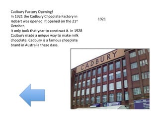 Cadbury	
  Factory	
  Opening!	
  
In	
  1921	
  the	
  Cadbury	
  Chocolate	
  Factory	
  in	
  
                                                                                 1921	
  
Hobart	
  was	
  opened.	
  It	
  opened	
  on	
  the	
  21st	
  
October.	
  	
  
It	
  only	
  took	
  that	
  year	
  to	
  construct	
  it.	
  In	
  1928	
  
Cadbury	
  made	
  a	
  unique	
  way	
  to	
  make	
  milk	
  
chocolate.	
  Cadbury	
  is	
  a	
  famous	
  chocolate	
  
brand	
  in	
  Australia	
  these	
  days.	
  	
  
 