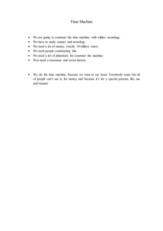 Time Machine
We are going to construct the time machine with militar tecnology.
We have to study science and tecnology.
We need a lot of money, exactly 10 million euros.
We need people constructing this.
We need a lot of plutonium for construct the machine.
Wee need a enormous and secret factory.
We do the time machine, beacuse we want to see Jesus. Everybody want, but all
of people can’t use it, for money and because it’s for a special persons, like me
and Gerard.