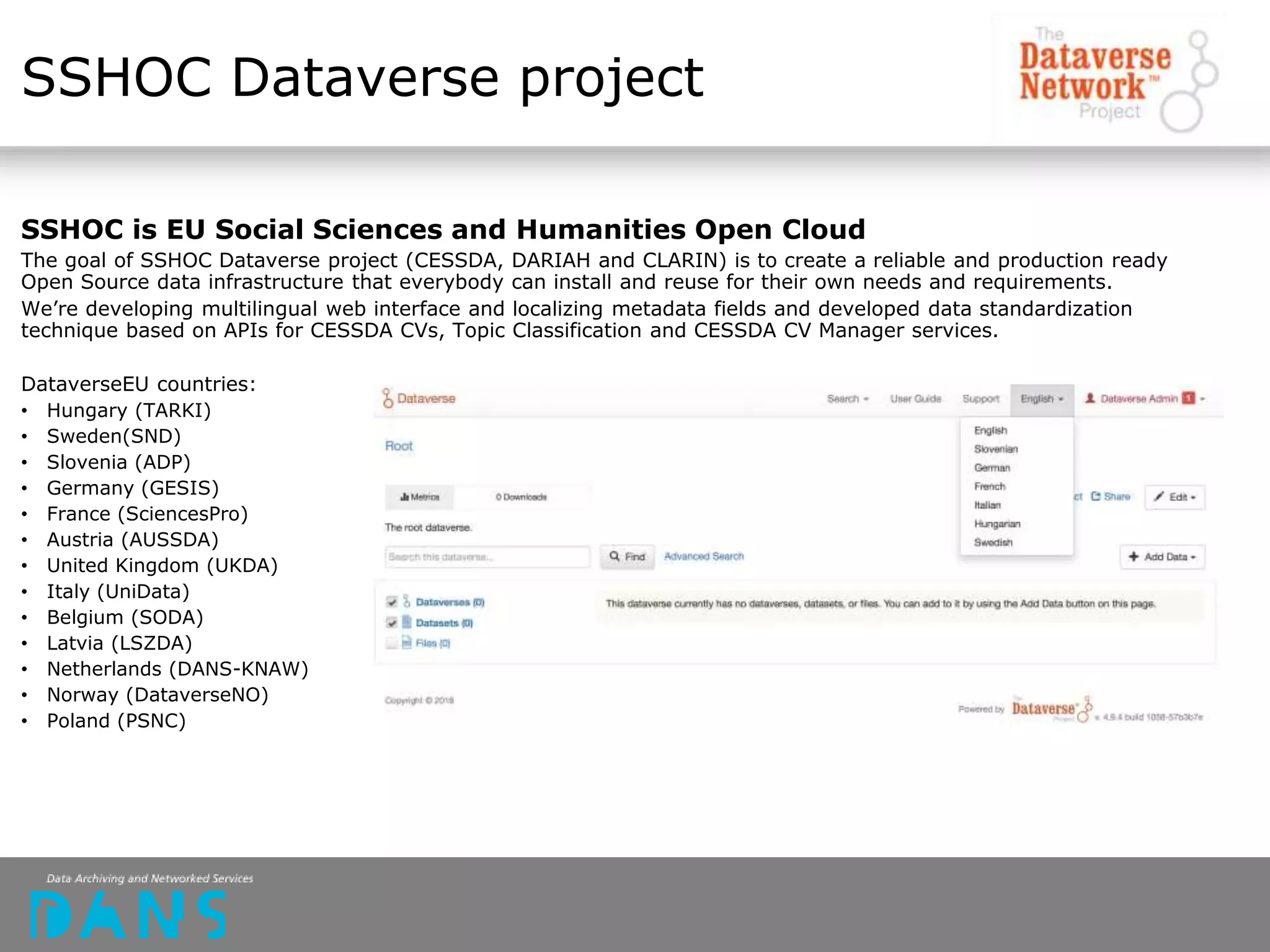 SSHOC Dataverse project
SSHOC is EU Social Sciences and Humanities Open Cloud
The goal of SSHOC Dataverse project (CESSDA, DARIAH and CLARIN) is to create a reliable and production ready
Open Source data infrastructure that everybody can install and reuse for their own needs and requirements.
We’re developing multilingual web interface and localizing metadata fields and developed data standardization
technique based on APIs for CESSDA CVs, Topic Classification and CESSDA CV Manager services.
DataverseEU countries:
• Hungary (TARKI)
• Sweden(SND)
• Slovenia (ADP)
• Germany (GESIS)
• France (SciencesPro)
• Austria (AUSSDA)
• United Kingdom (UKDA)
• Italy (UniData)
• Belgium (SODA)
• Latvia (LSZDA)
• Netherlands (DANS-KNAW)
• Norway (DataverseNO)
• Poland (PSNC)
 