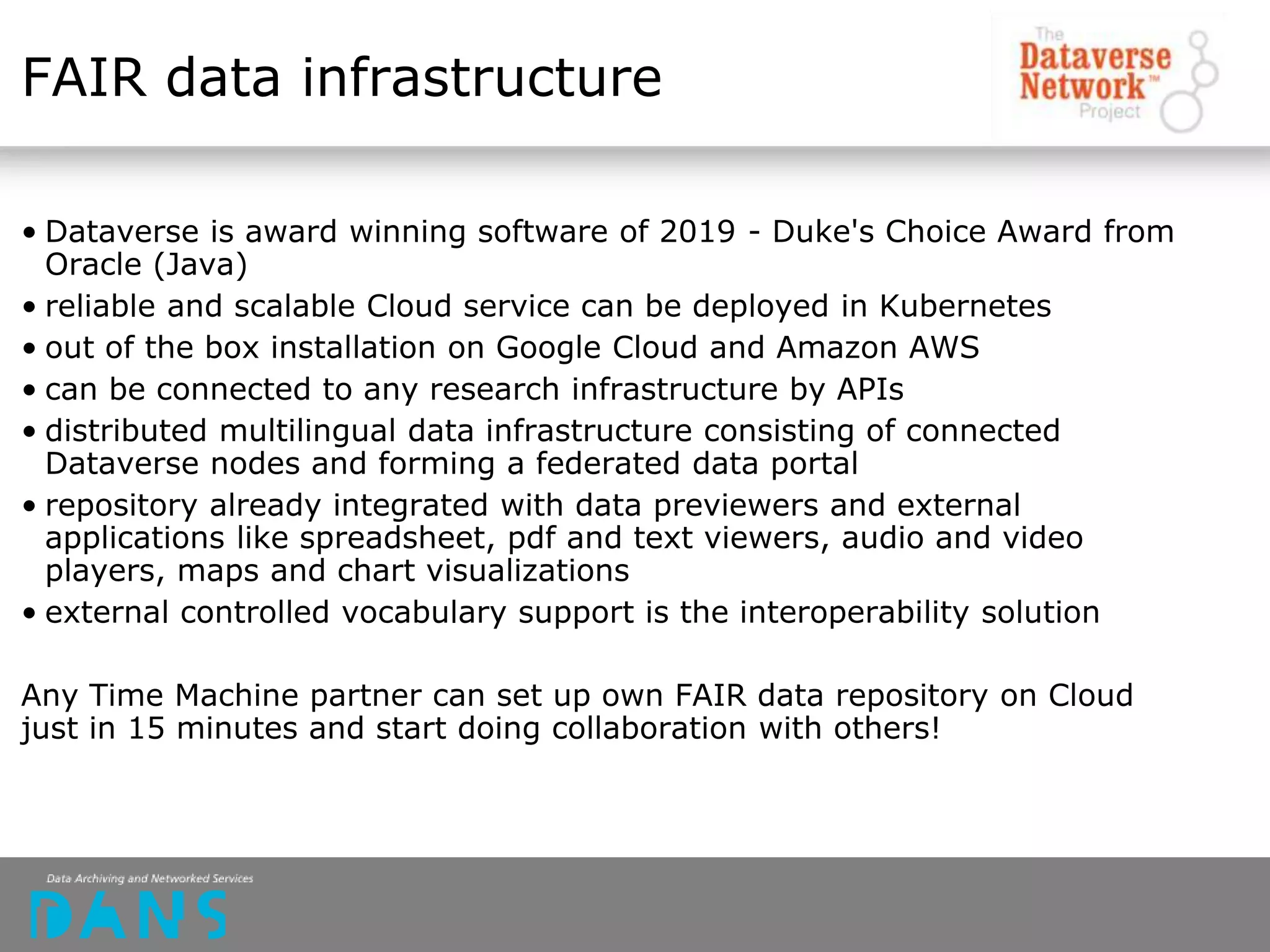 FAIR data infrastructure
• Dataverse is award winning software of 2019 - Duke's Choice Award from
Oracle (Java)
• reliable and scalable Cloud service can be deployed in Kubernetes
• out of the box installation on Google Cloud and Amazon AWS
• can be connected to any research infrastructure by APIs
• distributed multilingual data infrastructure consisting of connected
Dataverse nodes and forming a federated data portal
• repository already integrated with data previewers and external
applications like spreadsheet, pdf and text viewers, audio and video
players, maps and chart visualizations
• external controlled vocabulary support is the interoperability solution
Any Time Machine partner can set up own FAIR data repository on Cloud
just in 15 minutes and start doing collaboration with others!
 