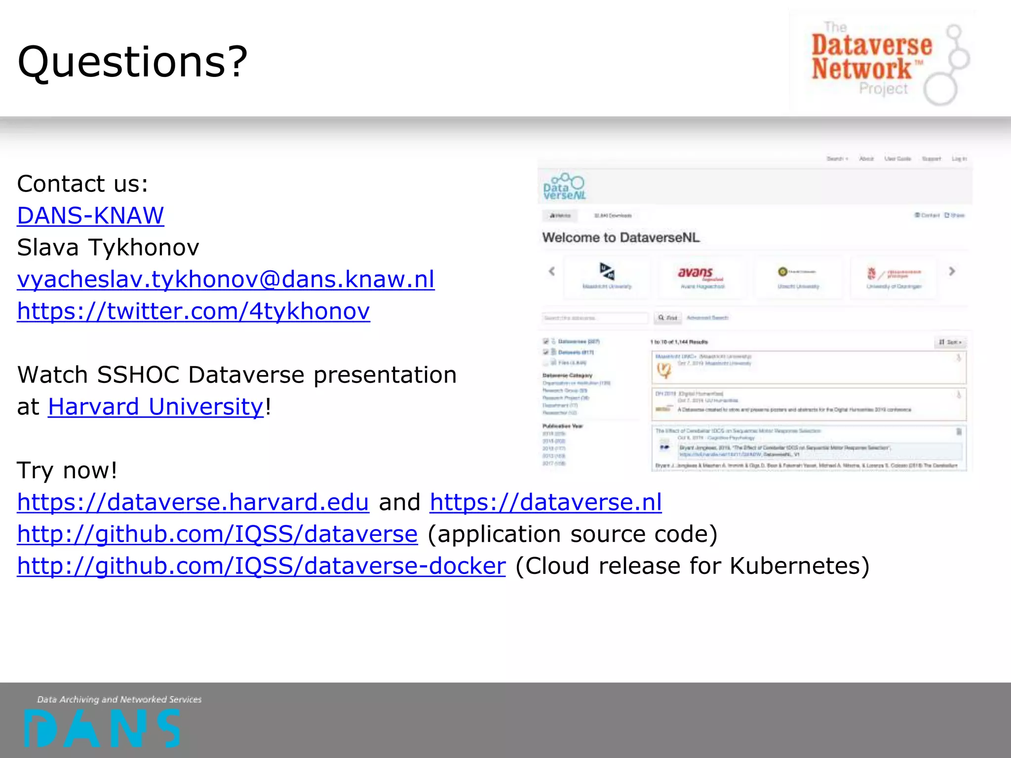 Questions?
Contact us:
DANS-KNAW
Slava Tykhonov
vyacheslav.tykhonov@dans.knaw.nl
https://twitter.com/4tykhonov
Watch SSHOC Dataverse presentation
at Harvard University!
Try now!
https://dataverse.harvard.edu and https://dataverse.nl
http://github.com/IQSS/dataverse (application source code)
http://github.com/IQSS/dataverse-docker (Cloud release for Kubernetes)
 