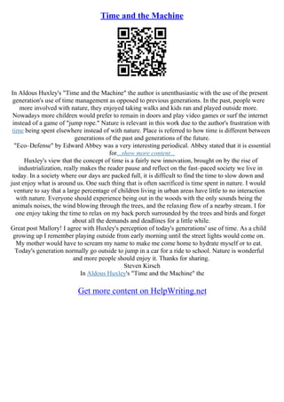 Time and the Machine
In Aldous Huxley's "Time and the Machine" the author is unenthusiastic with the use of the present
generation's use of time management as opposed to previous generations. In the past, people were
more involved with nature, they enjoyed taking walks and kids ran and played outside more.
Nowadays more children would prefer to remain in doors and play video games or surf the internet
instead of a game of "jump rope." Nature is relevant in this work due to the author's frustration with
time being spent elsewhere instead of with nature. Place is referred to how time is different between
generations of the past and generations of the future.
"Eco–Defense" by Edward Abbey was a very interesting periodical. Abbey stated that it is essential
for...show more content...
Huxley's view that the concept of time is a fairly new innovation, brought on by the rise of
industrialization, really makes the reader pause and reflect on the fast–paced society we live in
today. In a society where our days are packed full, it is difficult to find the time to slow down and
just enjoy what is around us. One such thing that is often sacrificed is time spent in nature. I would
venture to say that a large percentage of children living in urban areas have little to no interaction
with nature. Everyone should experience being out in the woods with the only sounds being the
animals noises, the wind blowing through the trees, and the relaxing flow of a nearby stream. I for
one enjoy taking the time to relax on my back porch surrounded by the trees and birds and forget
about all the demands and deadlines for a little while.
Great post Mallory! I agree with Huxley's perception of today's generations' use of time. As a child
growing up I remember playing outside from early morning until the street lights would come on.
My mother would have to scream my name to make me come home to hydrate myself or to eat.
Today's generation normally go outside to jump in a car for a ride to school. Nature is wonderful
and more people should enjoy it. Thanks for sharing.
Steven Kirsch
In Aldous Huxley's "Time and the Machine" the
Get more content on HelpWriting.net
 