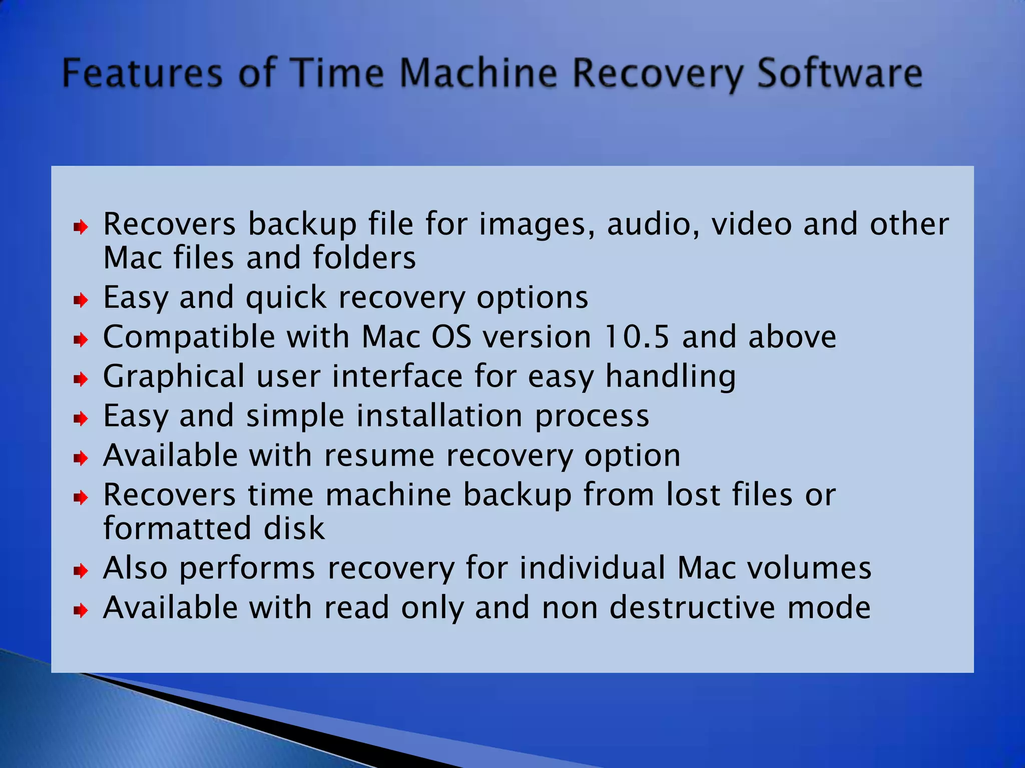 Recovers backup file for images, audio, video and other Mac files and foldersEasy and quick recovery optionsCompatible with Mac OS version 10.5 and aboveGraphical user interface for easy handlingEasy and simple installation processAvailable with resume recovery optionRecovers time machine backup from lost files or formatted diskAlso performs recovery for individual Mac volumesAvailable with read only and non destructive modeFeatures of Time Machine Recovery Software
