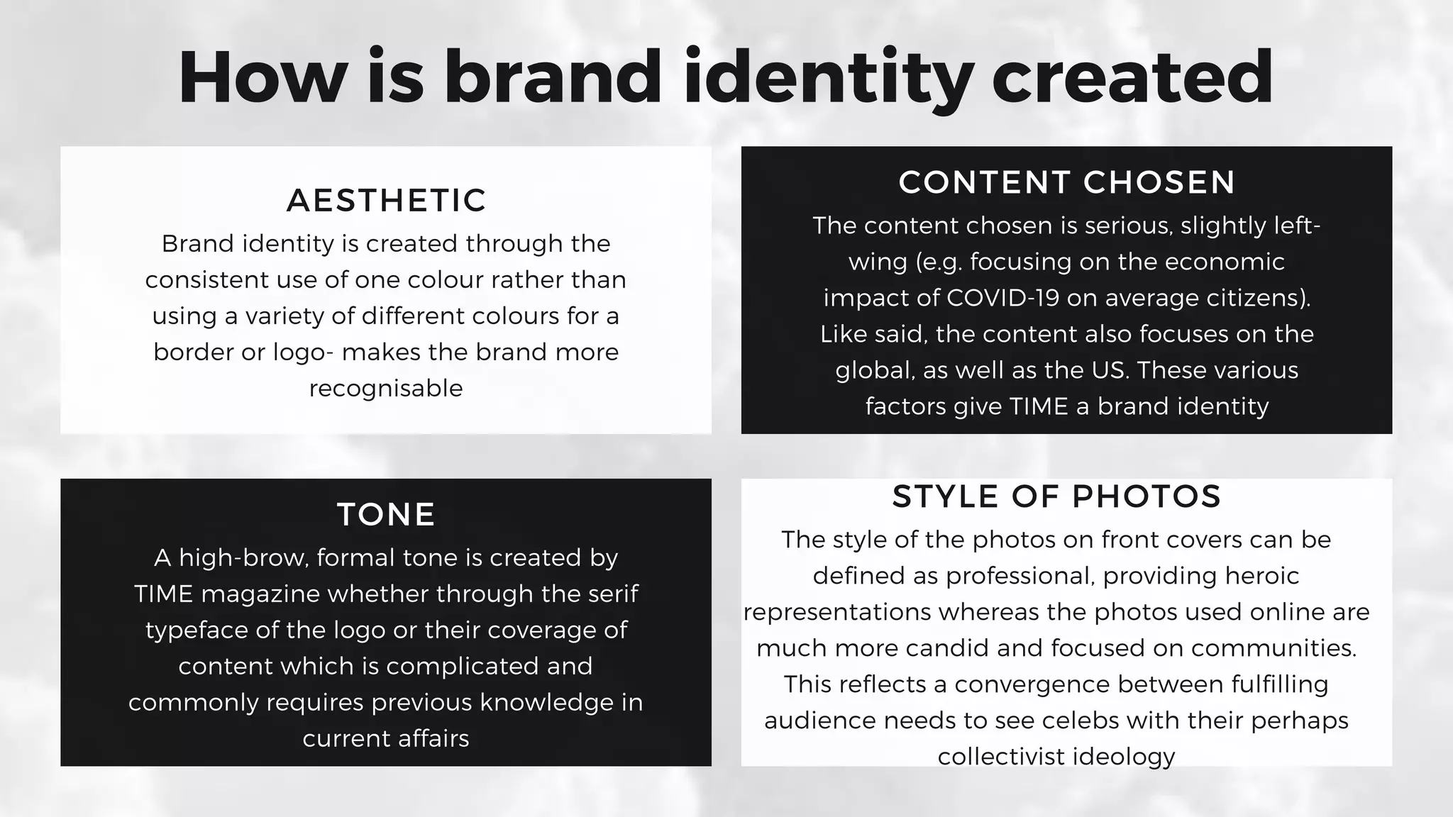 AESTHETIC
Brand identity is created through the
consistent use of one colour rather than
using a variety of different colours for a
border or logo- makes the brand more
recognisable
CONTENT CHOSEN
The content chosen is serious, slightly left-
wing (e.g. focusing on the economic
impact of COVID-19 on average citizens).
Like said, the content also focuses on the
global, as well as the US. These various
factors give TIME a brand identity
TONE
A high-brow, formal tone is created by
TIME magazine whether through the serif
typeface of the logo or their coverage of
content which is complicated and
commonly requires previous knowledge in
current affairs
STYLE OF PHOTOS
The style of the photos on front covers can be
defined as professional, providing heroic
representations whereas the photos used online are
much more candid and focused on communities.
This reflects a convergence between fulfilling
audience needs to see celebs with their perhaps
collectivist ideology
How is brand identity created
 