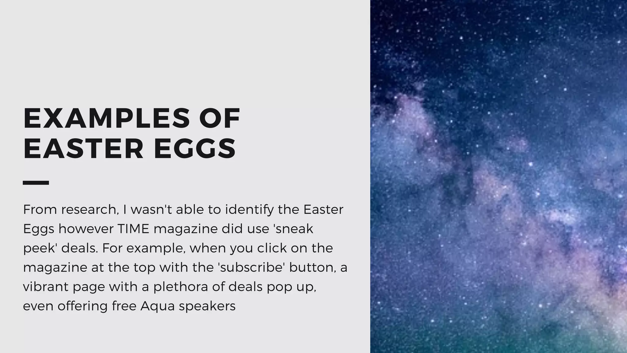 EXAMPLES OF
EASTER EGGS
From research, I wasn't able to identify the Easter
Eggs however TIME magazine did use 'sneak
peek' deals. For example, when you click on the
magazine at the top with the 'subscribe' button, a
vibrant page with a plethora of deals pop up,
even offering free Aqua speakers
 