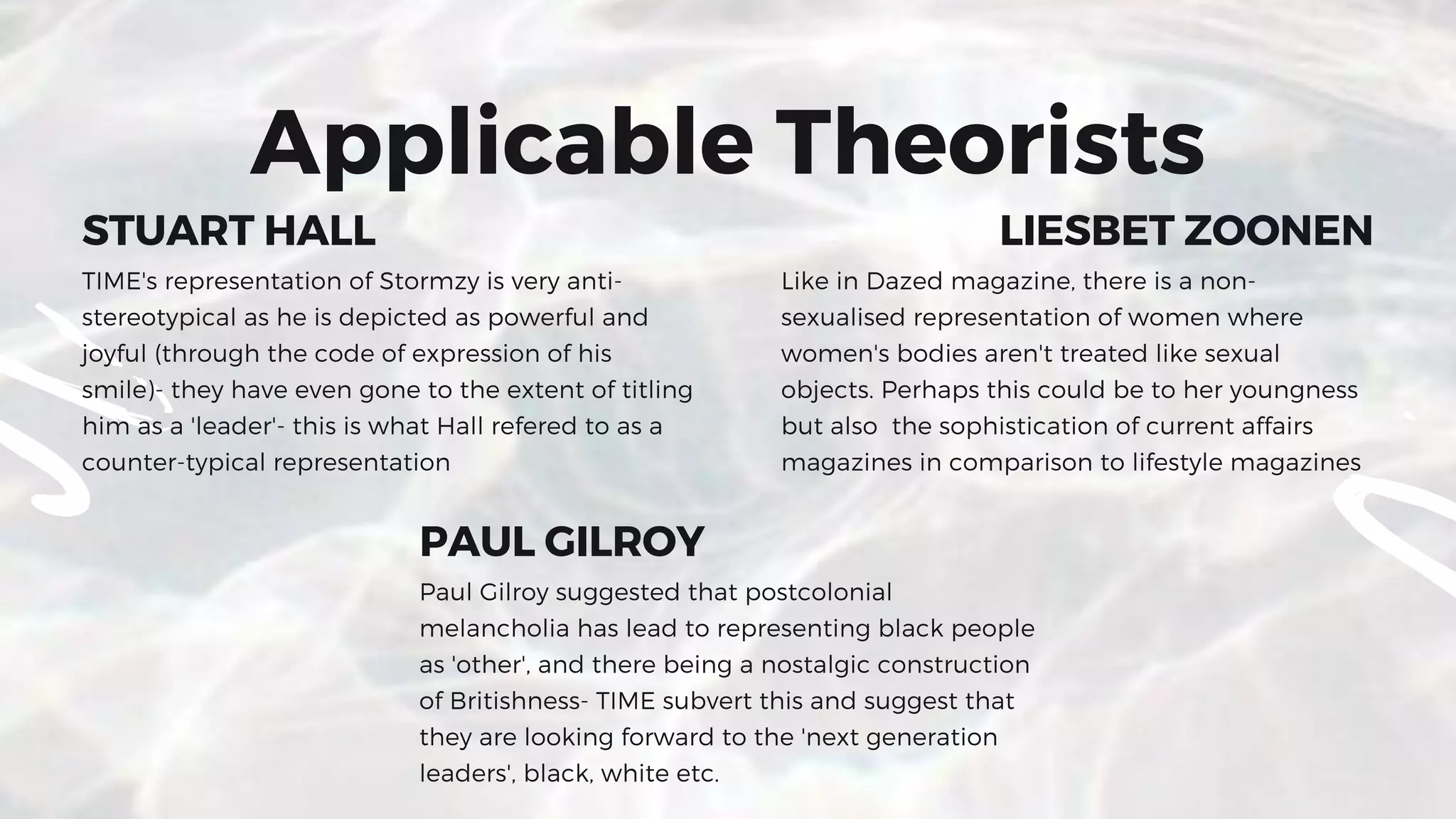 STUART HALL
TIME's representation of Stormzy is very anti-
stereotypical as he is depicted as powerful and
joyful (through the code of expression of his
smile)- they have even gone to the extent of titling
him as a 'leader'- this is what Hall refered to as a
counter-typical representation
LIESBET ZOONEN
Like in Dazed magazine, there is a non-
sexualised representation of women where
women's bodies aren't treated like sexual
objects. Perhaps this could be to her youngness
but also  the sophistication of current affairs
magazines in comparison to lifestyle magazines
PAUL GILROY
Paul Gilroy suggested that postcolonial
melancholia has lead to representing black people
as 'other', and there being a nostalgic construction
of Britishness- TIME subvert this and suggest that
they are looking forward to the 'next generation
leaders', black, white etc.
Applicable Theorists
 