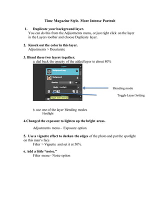 Time Magazine Style. More Intense Portrait
1. Duplicate your background layer.
You can do this from the Adjustments menu, or just right click on the layer
in the Layers toolbar and choose Duplicate layer.
2. Knock out the colorin this layer.
Adjustments > Desaturate
3. Blend these two layers together.
a. dial back the opacity of the added layer to about 80%
b. use one of the layer blending modes
Hardlight
4.Changed the exposure to lighten up the bright areas.
Adjustments menu - Exposure option
5. Use a vignette effect to darken the edges of the photo and put the spotlight
on this man’s face
Filter > Vignette and set it at 50%.
6. Add a little “noise.”
Filter menu - Noise option
Blending mode
Toggle Layer Setting
 