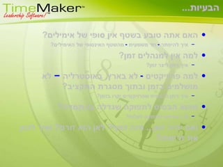 הבעיות...האם אתה טובע בשטף אין סופי של אימילים? איך להיפתר - חד משמעית - מהשטף האינסופי של האימילים?למה אין למנהלים זמן?איך ניתן ליצר זמן?למה פרוייקטים - לא בארץ, באוסטרליה – לא מושלמים בזמן ובתוך מסגרת התקציב? איך ניתן להבטיח שפרויקטיים יקרו בזמן?מהוא הבסיס לתפוקה שגדלה בהתמדה?איך גורמים לתפוקה לעלות?ואם יהיה זמן... מזה כסף? לאן הוא זורם? ואיך לכוון את זרימתו? 