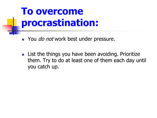 To overcome procrastination:You do not work best under pressure. List the things you have been avoiding. Prioritize them. Try to do at least one of them each day until you catch up.