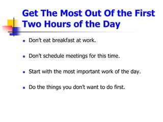 Get The Most Out Of the First Two Hours of the Day Dont eat breakfast at work.Dont schedule meetings for this time.Start with the most important work of the day.Do the things you dont want to do first.