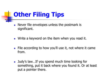 Other Filing TipsNever file envelopes unless the postmark is significant.Write a keyword on the item when you read it.File according to how youll use it, not where it came from.Judys lawIf you spend much time looking for something, put it back where you found it. Or at least put a pointer there.