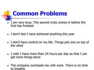 I am very busy. The second crisis comes in before the first has finishedI dont feel I have achieved anything this yearI dont have control on my life. Things pile one on top of the otherI wish I have more than 24 hours per day so that I can get more things doneThe company overloads me with work. There is no time to breatheCommon Problems