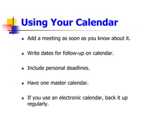 Using Your CalendarAdd a meeting as soon as you know about it.Write dates for follow-up on calendar. Include personal deadlines.Have one master calendar.  If you use an electronic calendar, back it up regularly.